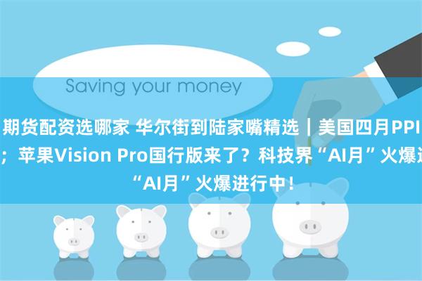 期货配资选哪家 华尔街到陆家嘴精选｜美国四月PPI超预期；苹果Vision Pro国行版来了？科技界“AI月”火爆进行中！