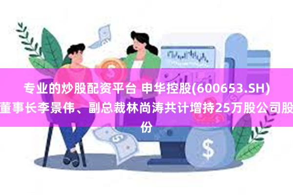 专业的炒股配资平台 申华控股(600653.SH)：董事长李景伟、副总裁林尚涛共计增持25万股公司股份