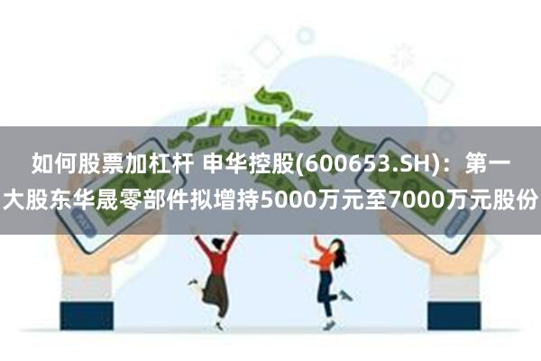 如何股票加杠杆 申华控股(600653.SH)：第一大股东华晟零部件拟增持5000万元至7000万元股份