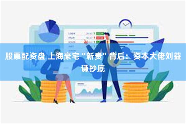 股票配资盘 上海豪宅“新贵”背后：资本大佬刘益谦抄底
