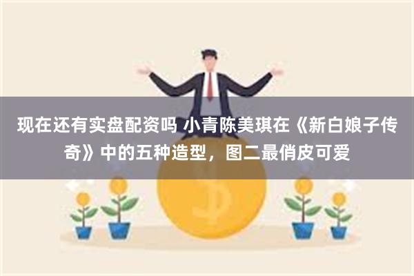 现在还有实盘配资吗 小青陈美琪在《新白娘子传奇》中的五种造型，图二最俏皮可爱