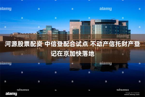 河源股票配资 中信登配合试点 不动产信托财产登记在京加快落地