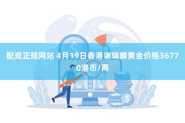 配资正规网站 4月19日香港谢瑞麟黄金价格36770港币/两