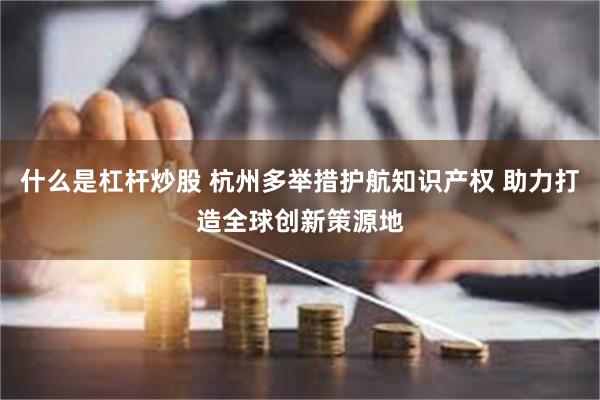 什么是杠杆炒股 杭州多举措护航知识产权 助力打造全球创新策源地