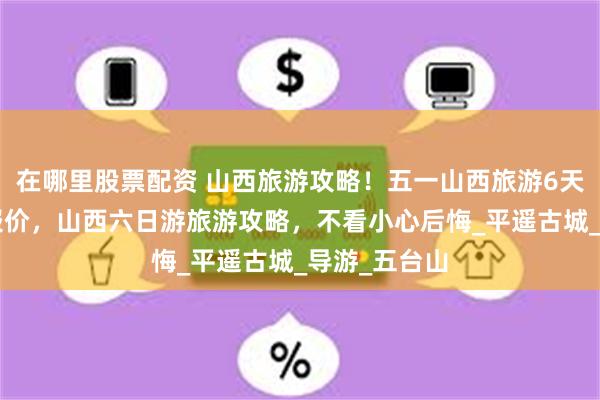 在哪里股票配资 山西旅游攻略！五一山西旅游6天5晚跟团游报价，山西六日游旅游攻略，不看小心后悔_平遥古城_导游_五台山