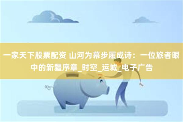 一家天下股票配资 山河为幕步履成诗：一位旅者眼中的新疆序章_时空_运城_电子广告