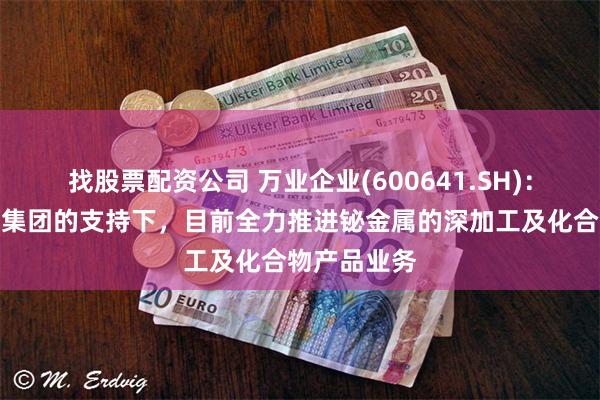 找股票配资公司 万业企业(600641.SH)：在先导科技集团的支持下，目前全力推进铋金属的深加工及化合物产品业务