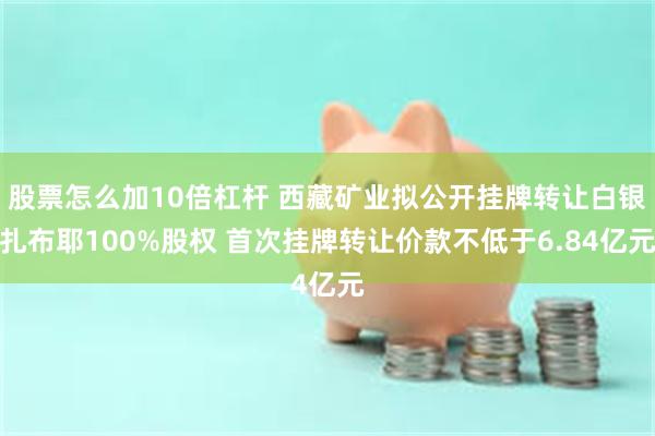 股票怎么加10倍杠杆 西藏矿业拟公开挂牌转让白银扎布耶100%股权 首次挂牌转让价款不低于6.84亿元