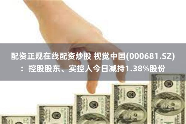 配资正规在线配资炒股 视觉中国(000681.SZ)：控股股东、实控人今日减持1.38%股份