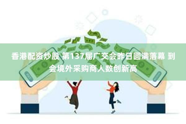 香港配资炒股 第137届广交会昨日圆满落幕 到会境外采购商人数创新高