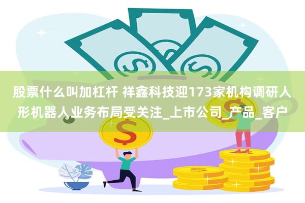 股票什么叫加杠杆 祥鑫科技迎173家机构调研人形机器人业务布局受关注_上市公司_产品_客户