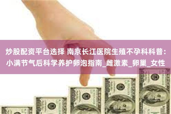 炒股配资平台选择 南京长江医院生殖不孕科科普：小满节气后科学养护卵泡指南_雌激素_卵巢_女性