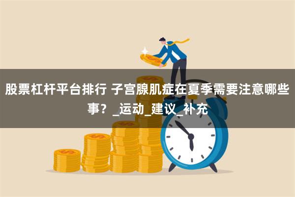 股票杠杆平台排行 子宫腺肌症在夏季需要注意哪些事？_运动_建议_补充