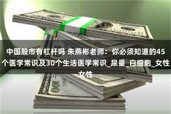 中国股市有杠杆吗 朱燕彬老师：你必须知道的45个医学常识及30个生活医学常识_尿量_白细胞_女性
