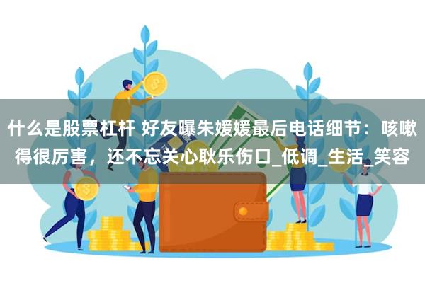 什么是股票杠杆 好友曝朱媛媛最后电话细节：咳嗽得很厉害，还不忘关心耿乐伤口_低调_生活_笑容