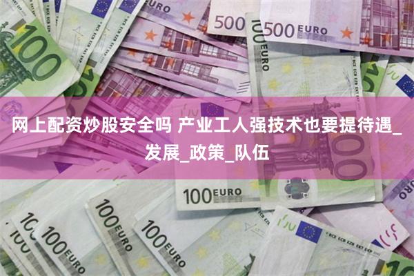 网上配资炒股安全吗 产业工人强技术也要提待遇_发展_政策_队伍