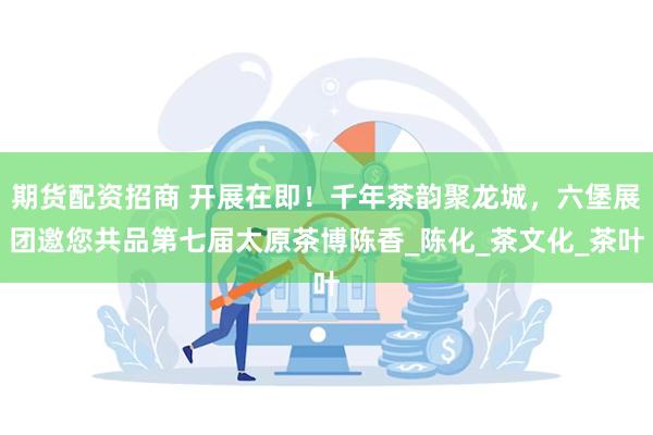 期货配资招商 开展在即！千年茶韵聚龙城，六堡展团邀您共品第七届太原茶博陈香_陈化_茶文化_茶叶