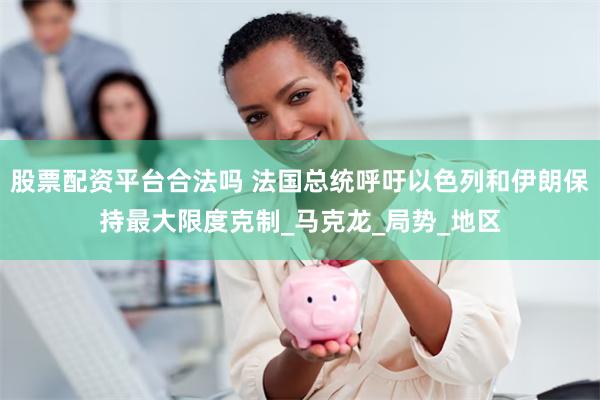 股票配资平台合法吗 法国总统呼吁以色列和伊朗保持最大限度克制_马克龙_局势_地区